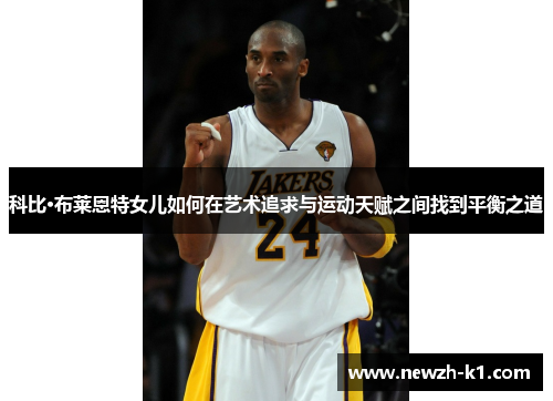 科比·布莱恩特女儿如何在艺术追求与运动天赋之间找到平衡之道