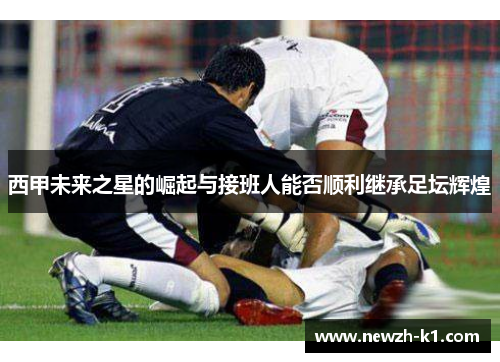 西甲未来之星的崛起与接班人能否顺利继承足坛辉煌