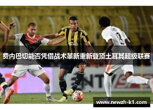 费内巴切能否凭借战术革新重新登顶土耳其超级联赛