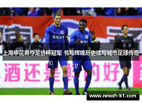 上海申花勇夺足协杯冠军 书写辉煌历史续写城市足球传奇