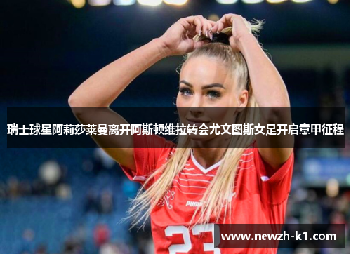 瑞士球星阿莉莎莱曼离开阿斯顿维拉转会尤文图斯女足开启意甲征程